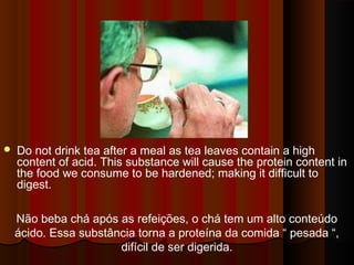  Do not drink tea after a meal as tea leaves contain a high 
content of acid. This substance will cause the protein content in 
the food we consume to be hardened; making it difficult to 
digest. 
Não beba chá após as refeições, o chá tem um alto conteúdo 
ácido. Essa substância torna a proteína da comida “ pesada “, 
difícil de ser digerida. 
 