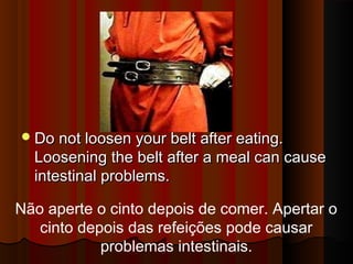 DDoo nnoott lloooosseenn yyoouurr bbeelltt aafftteerr eeaattiinngg.. 
LLoooosseenniinngg tthhee bbeelltt aafftteerr aa mmeeaall ccaann ccaauussee 
iinntteessttiinnaall pprroobblleemmss.. 
Não aperte o cinto depois de comer. Apertar o 
cinto depois das refeições pode causar 
problemas intestinais. 
 