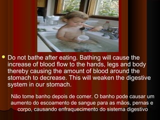 Do not bathe after eating. Bathing will cause the 
increase of blood flow to the hands, legs and body 
thereby causing the amount of blood around the 
stomach to decrease. This will weaken the digestive 
system in our stomach. 
Não tome banho depois de comer. O banho pode causar um 
aumento do escoamento de sangue para as mãos, pernas e 
corpo, causando enfraquecimento do sistema digestivo 
 