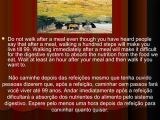  Do not walk after a meal even though you have heard people 
say that after a meal, walking a hundred steps will make you 
live till 99. Walking immediately after a meal will make it difficult 
for the digestive system to absorb the nutrition from the food we 
eat. Wait at least an hour after your meal and then walk if you 
want to. 
Não caminhe depois das refeições mesmo que tenha ouvido 
pessoas dizerem que, após a refeição, caminhar cem passos fará 
você viver até 99 anos. Andar imediatamente após a refeição 
dificultará a absorção dos nutrientes do alimento pelo sistema 
digestivo. Espere pelo menos uma hora depois da refeição para 
caminhar quanto quiser. 
 