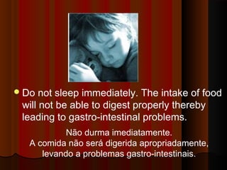 Do not sleep immediately. The intake of food 
will not be able to digest properly thereby 
leading to gastro-intestinal problems. 
Não durma imediatamente. 
A comida não será digerida apropriadamente, 
levando a problemas gastro-intestinais. 
 