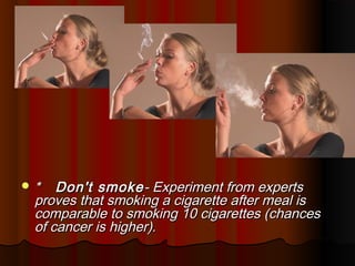 *   Don't smoke - Experiment from experts
 proves that smoking a cigarette after meal is
 comparable to smoking 10 cigarettes (chances
 of cancer is higher).
 