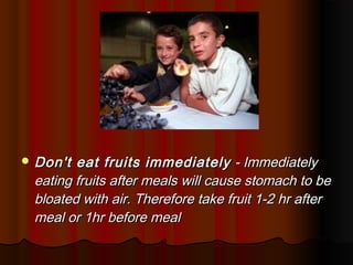  Don't eat fruits immediately - Immediately
 eating fruits after meals will cause stomach to be
 bloated with air. Therefore take fruit 1-2 hr after
 meal or 1hr before meal
 