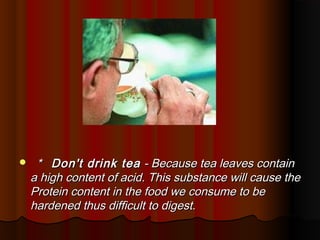     * Don't drink tea - Because tea leaves contain
    a high content of acid. This substance will cause the
    Protein content in the food we consume to be
    hardened thus difficult to digest.
 