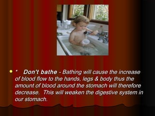 *   Don't bathe - Bathing will cause the increase
 of blood flow to the hands, legs & body thus the
 amount of blood around the stomach will therefore
 decrease. This will weaken the digestive system in
 our stomach.
 
