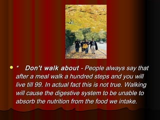 *   Don't walk about - People always say that
 after a meal walk a hundred steps and you will
 live till 99. In actual fact this is not true. Walking
 will cause the digestive system to be unable to
 absorb the nutrition from the food we intake.
 