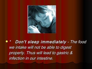 *   Don't sleep immediately - The food
 we intake will not be able to digest
 properly. Thus will lead to gastric &
 infection in our intestine.
 