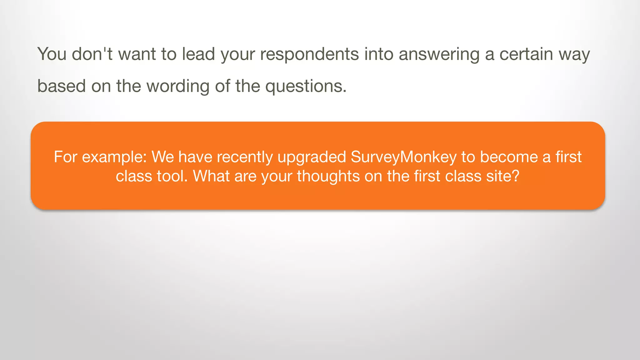 For example: We have recently upgraded SurveyMonkey to become a first
class tool. What are your thoughts on the first class site?
You don't want to lead your respondents into answering a certain way
based on the wording of the questions.
 