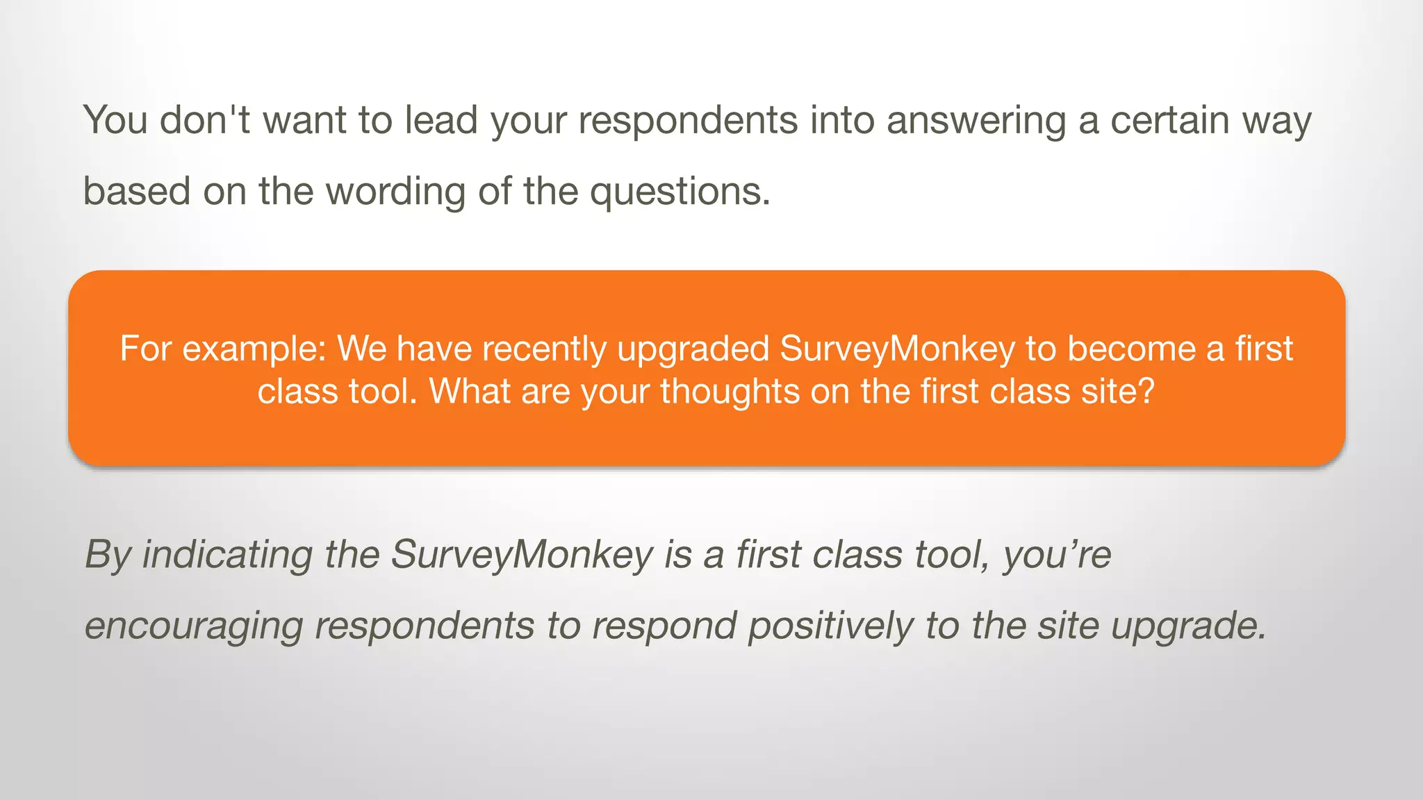 For example: We have recently upgraded SurveyMonkey to become a first
class tool. What are your thoughts on the first class site?
You don't want to lead your respondents into answering a certain way
based on the wording of the questions.
By indicating the SurveyMonkey is a first class tool, you’re
encouraging respondents to respond positively to the site upgrade.
 
