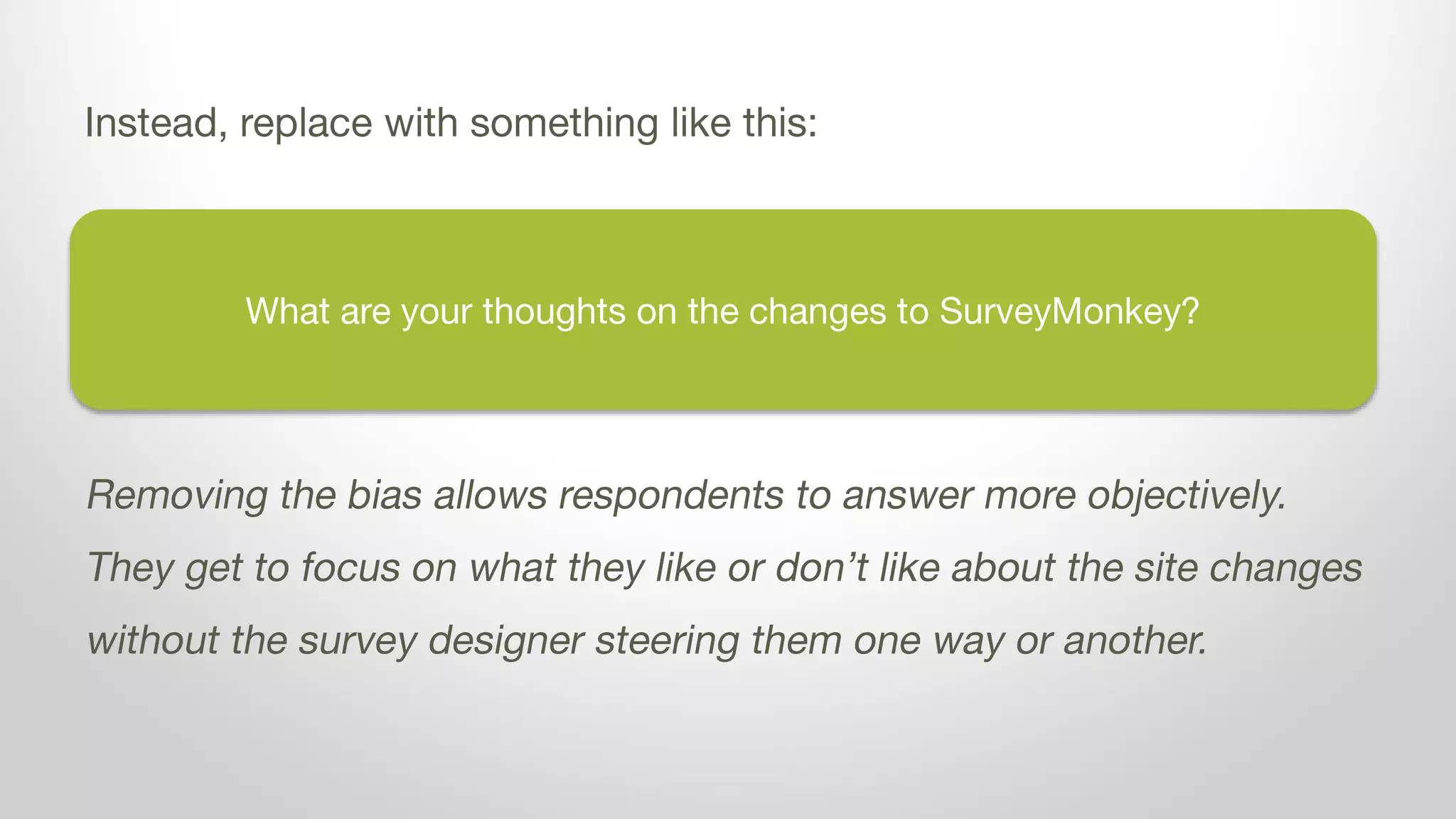 What are your thoughts on the changes to SurveyMonkey?
Instead, replace with something like this:
Removing the bias allows respondents to answer more objectively.
They get to focus on what they like or don’t like about the site changes
without the survey designer steering them one way or another.
 