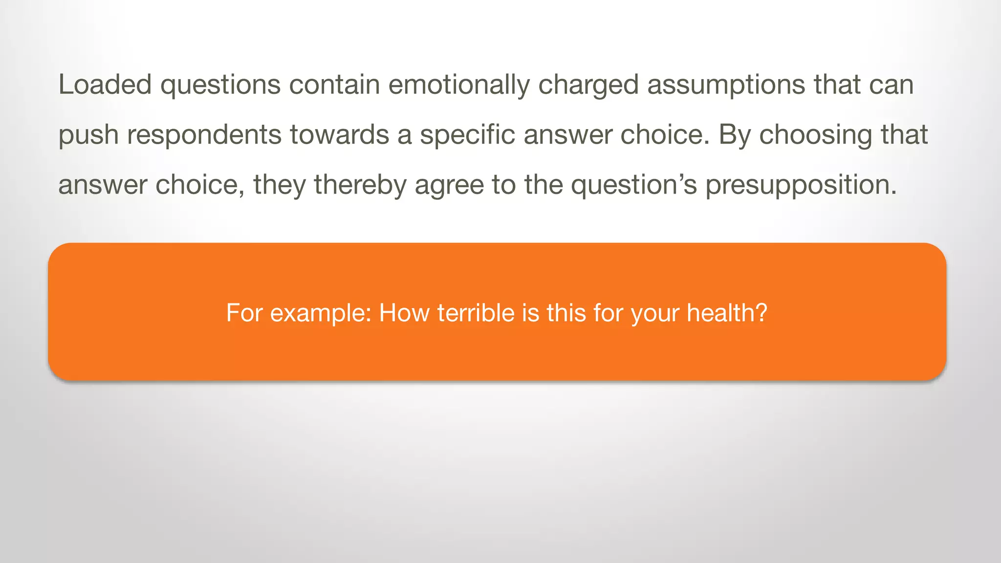 For example: How terrible is dairy for your health?
Loaded questions contain emotionally charged assumptions that can
push respondents towards a specific answer choice. By choosing that
answer choice, they thereby agree to the question’s presupposition.
 