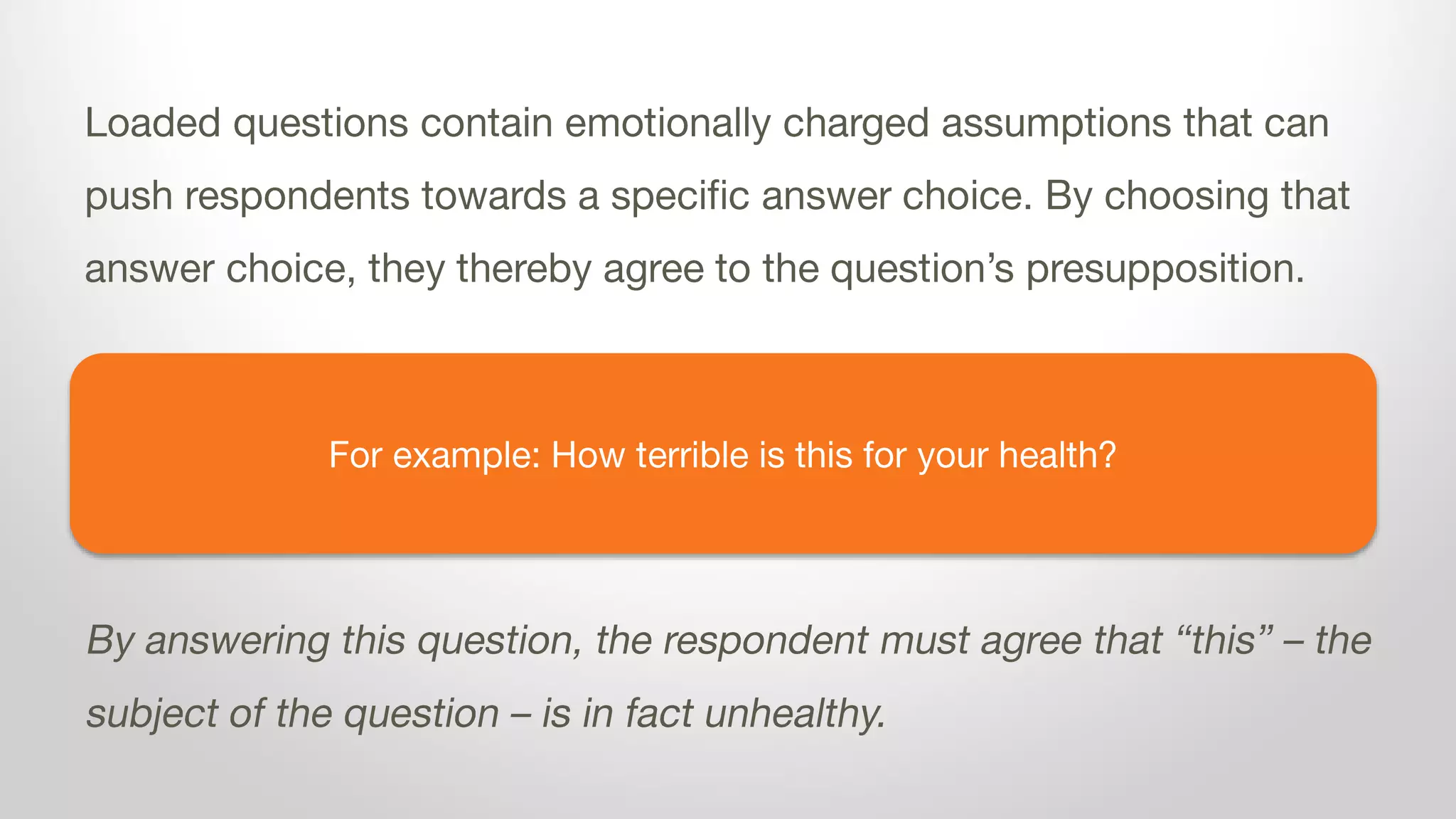 For example: How terrible is dairy for your health?
Loaded questions contain emotionally charged assumptions that can
push respondents towards a specific answer choice. By choosing that
answer choice, they thereby agree to the question’s presupposition.
By answering this question, the respondent must agree that dairy is
unhealthy.
 