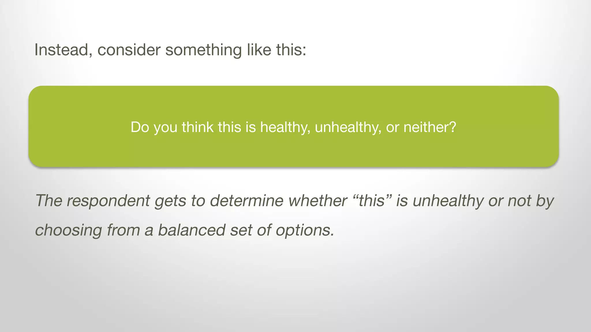 Do you think dairy is healthy, unhealthy, or neither?
Instead, consider something like this:
The respondent gets to determine whether dairy is unhealthy or not by
choosing from a balanced set of options.
 