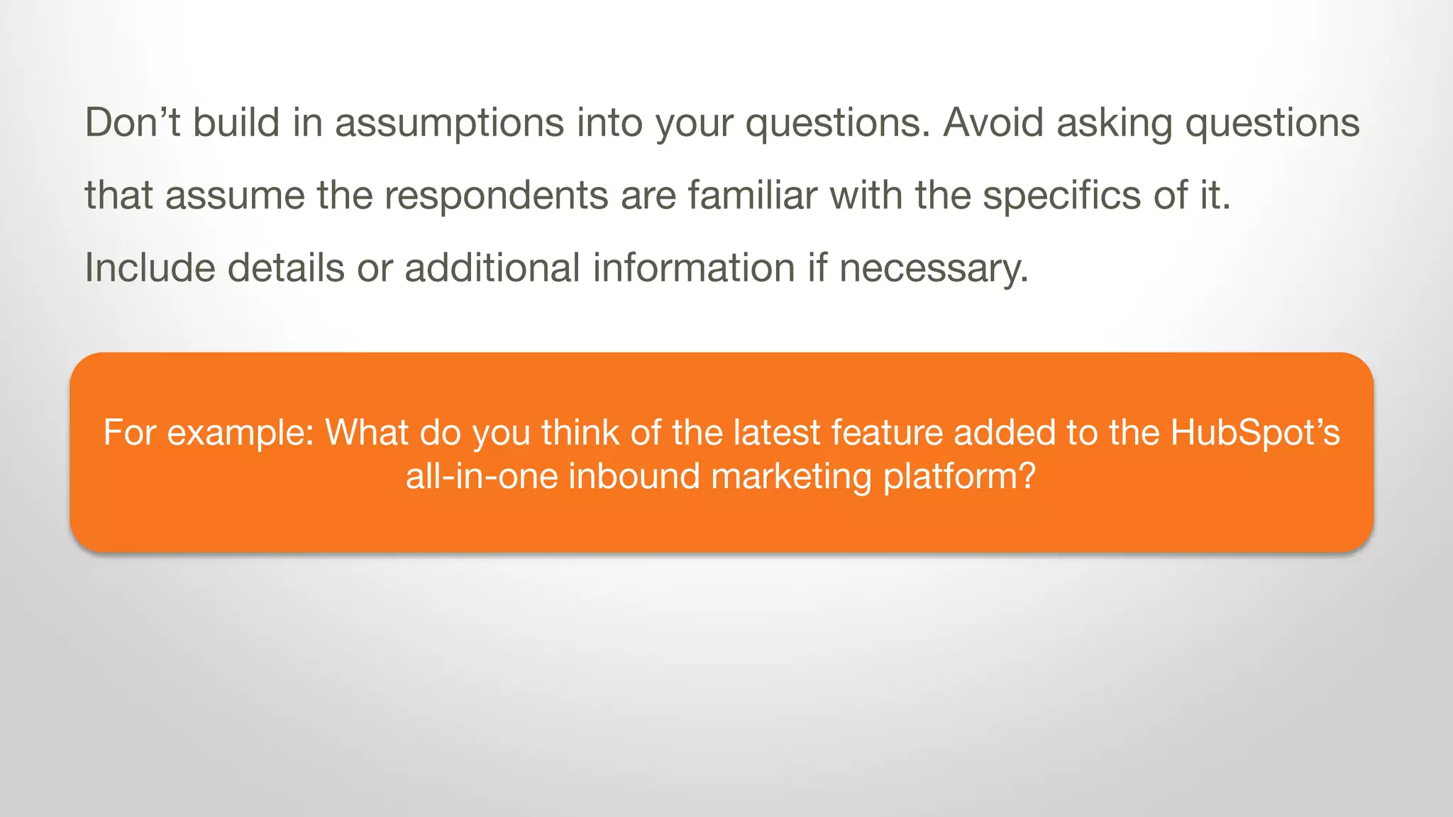 For example: What do you think of the latest feature added to the HubSpot’s
all-in-one inbound marketing platform?
Don’t build in assumptions into your questions. Avoid asking questions
that assume the respondents are familiar with the specifics of it.
Include details or additional information if necessary.
 