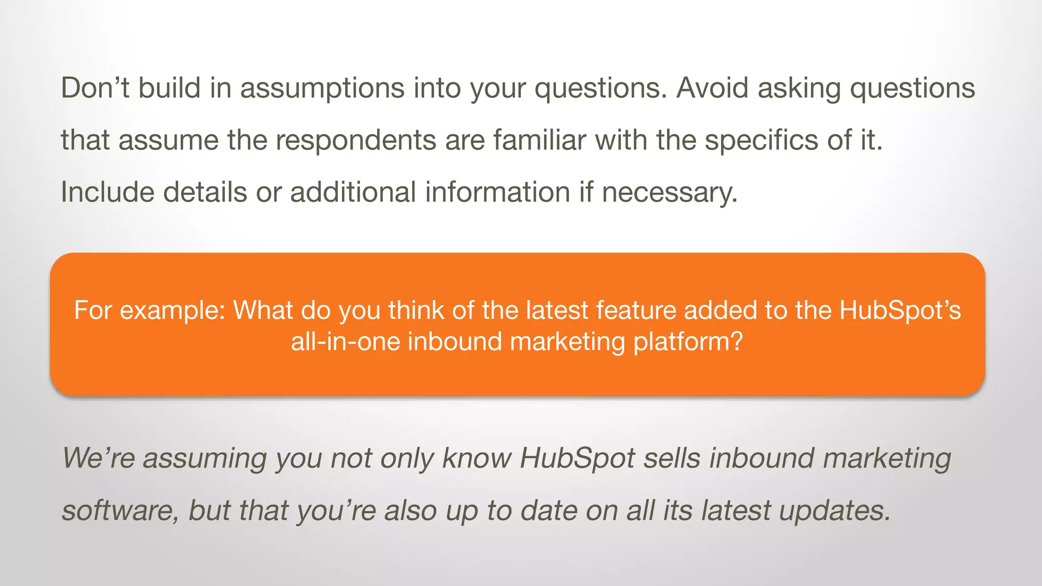For example: What do you think of the latest feature added to the HubSpot’s
all-in-one inbound marketing platform?
Don’t build in assumptions into your questions. Avoid asking questions
that assume the respondents are familiar with the specifics of it.
Include details or additional information if necessary.
We’re assuming you not only know HubSpot sells inbound marketing
software, but that you’re also up to date on all its latest updates.
 