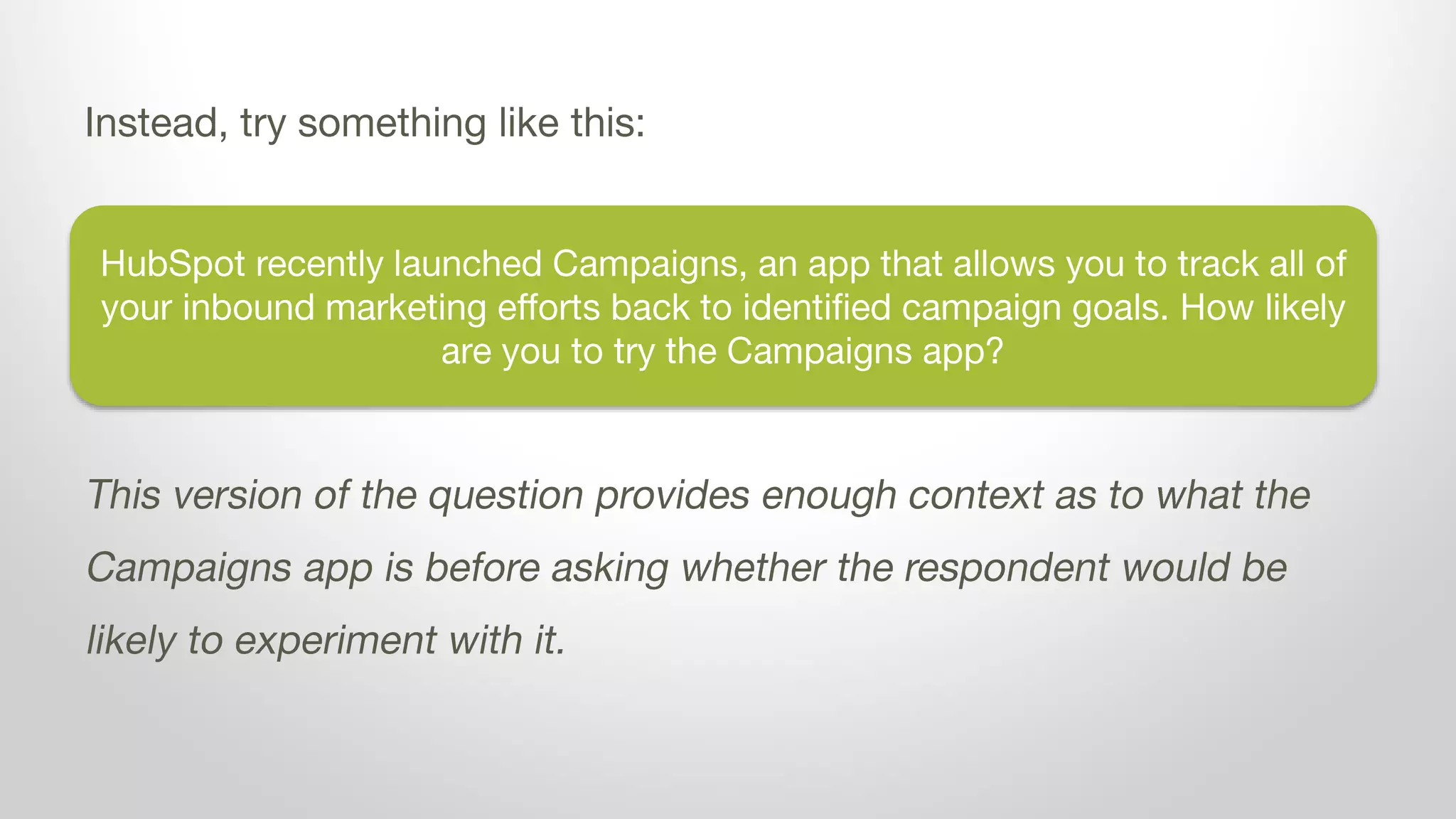 HubSpot recently launched Campaigns, an app that allows you to track all of
your inbound marketing efforts back to identified campaign goals. How likely
are you to try the Campaigns app?
Instead, try something like this:
This version of the question provides enough context as to what the
Campaigns app is before asking whether the respondent would be
likely to experiment with it.
 