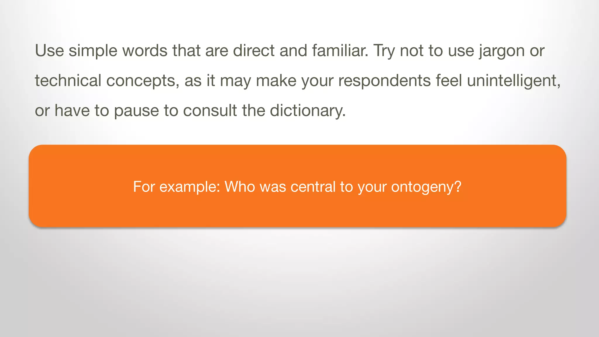 For example: Who was central to your ontogeny?
Use simple words that are direct and familiar. Try not to use jargon or
technical concepts, as it may make your respondents feel unintelligent,
or have to pause to consult the dictionary.
 
