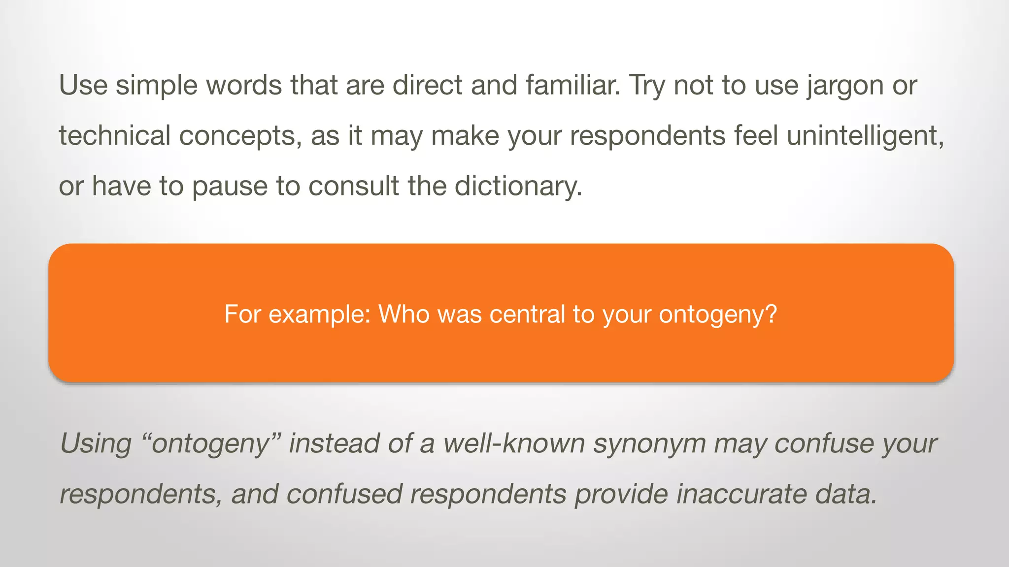 For example: Who was central to your ontogeny?
Use simple words that are direct and familiar. Try not to use jargon or
technical concepts, as it may make your respondents feel unintelligent,
or have to pause to consult the dictionary.
Using “ontogeny” instead of a well-known synonym may confuse your
respondents, and confused respondents provide inaccurate data.
 