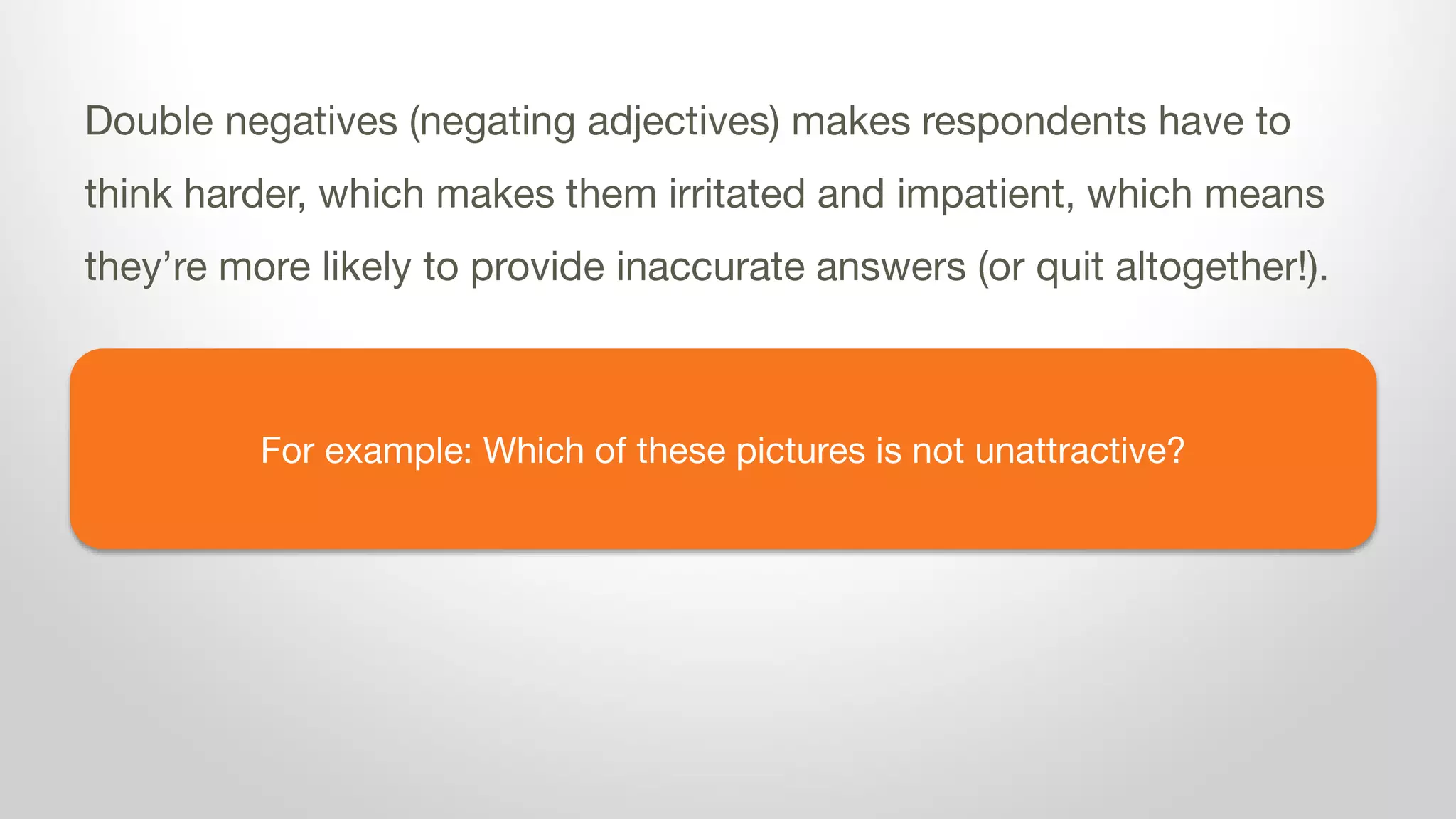 For example: Which of these pictures is not unattractive?
Double negatives (negating adjectives) makes respondents have to
think harder, which makes them irritated and impatient, which means
they’re more likely to provide inaccurate answers (or quit altogether!).
 