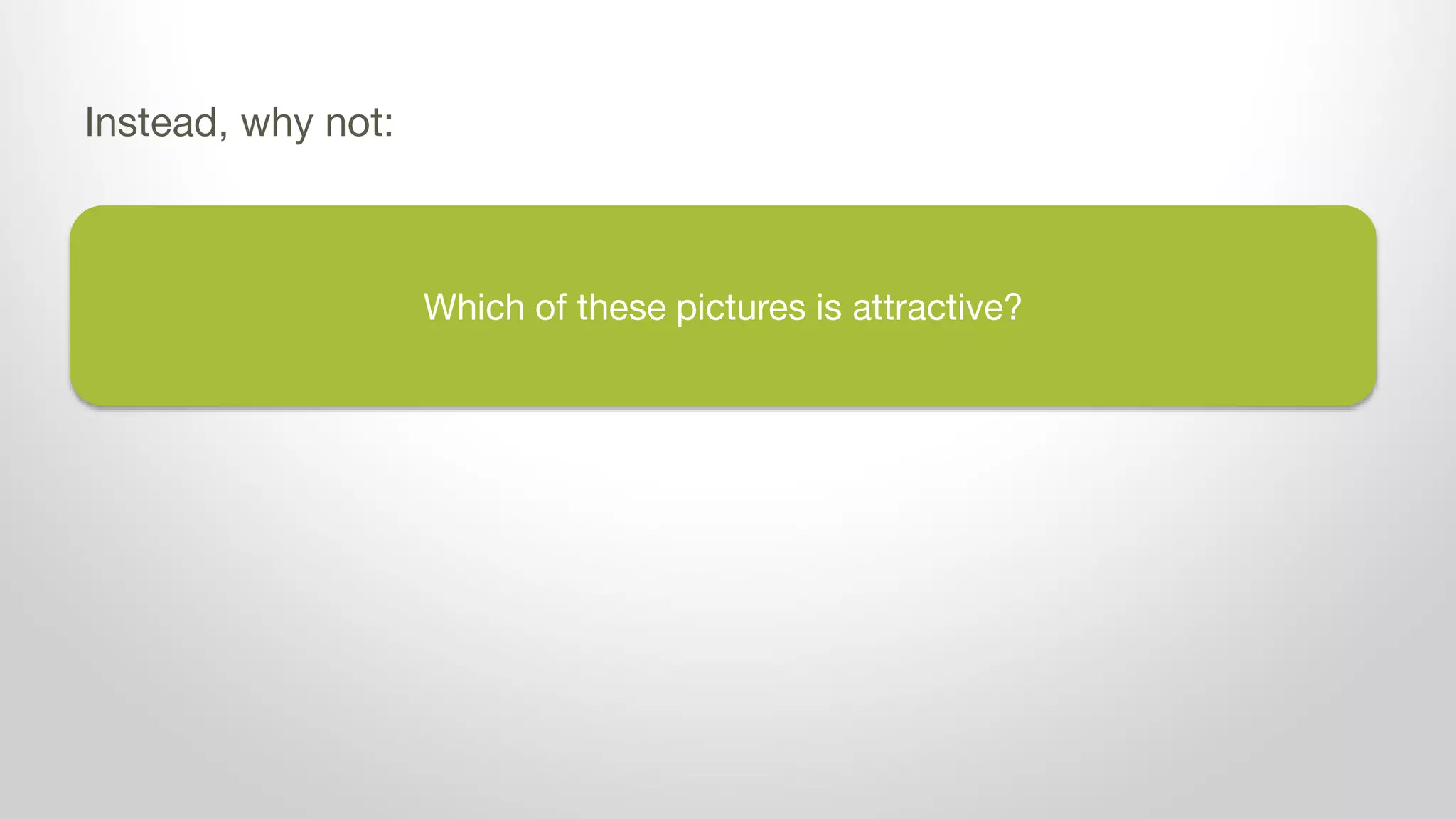 Which of these pictures is attractive?
Instead, why not:
 