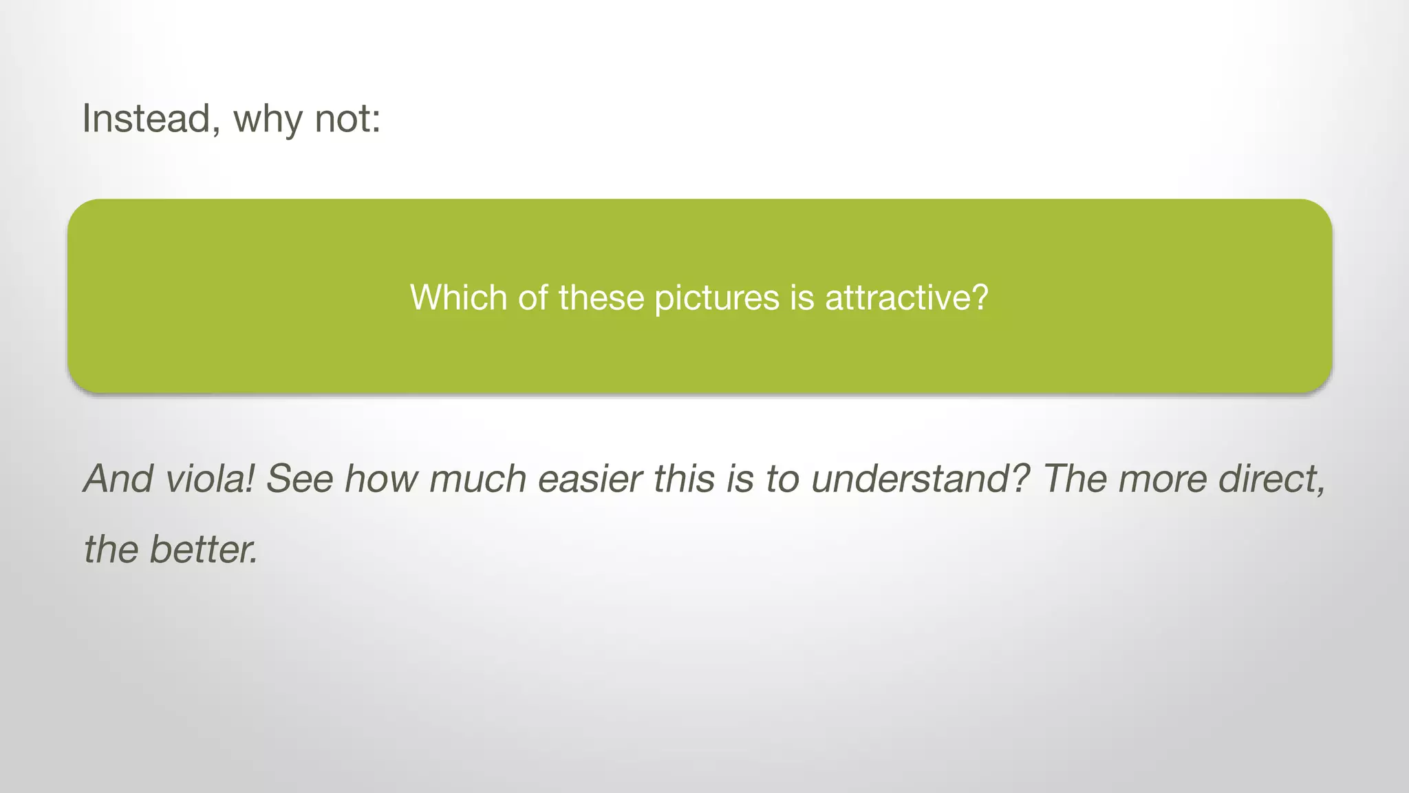 Which of these pictures is attractive?
Instead, why not:
And viola! See how much easier this is to understand? The more direct,
the better.
 