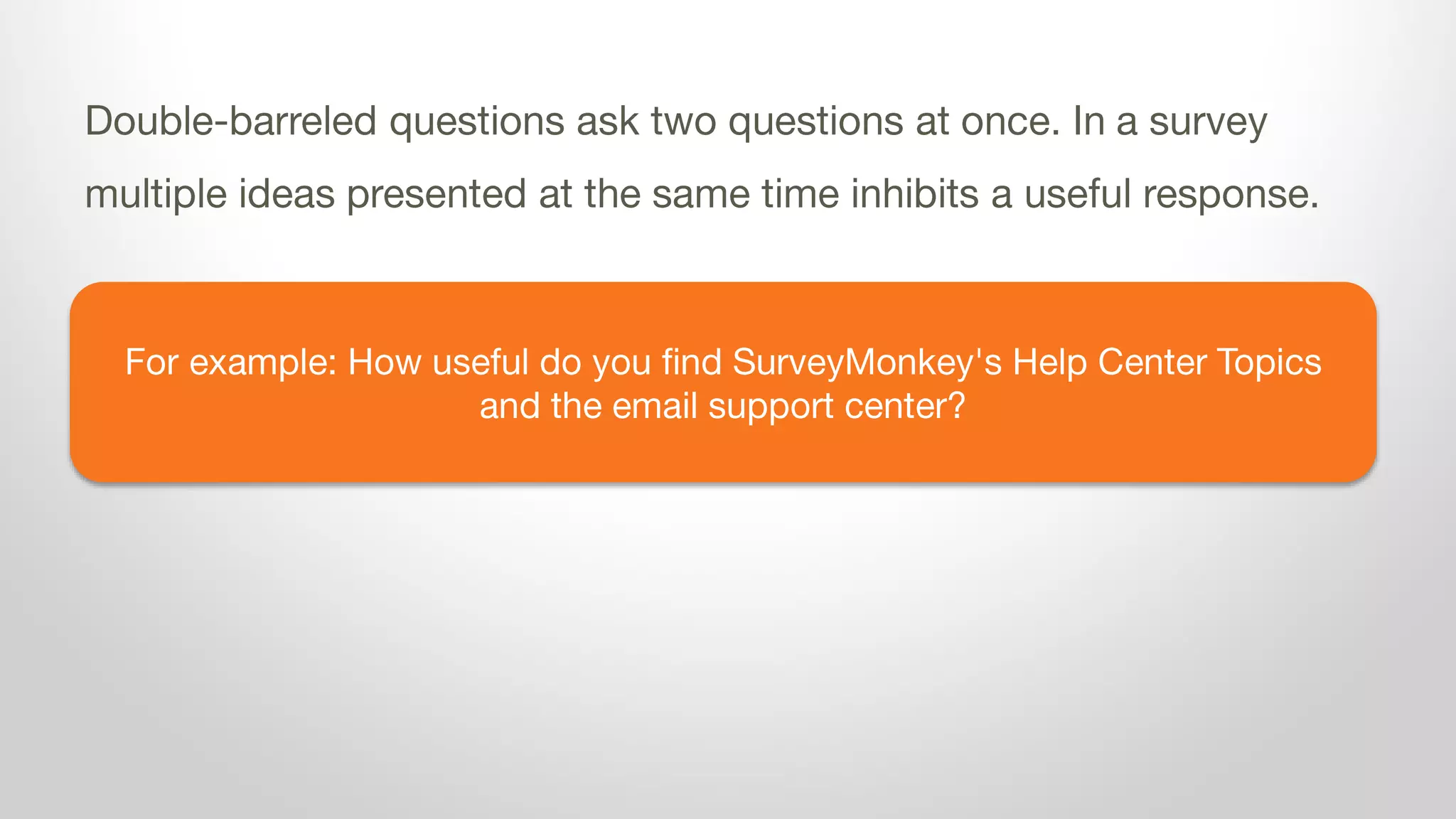 For example: How useful do you find SurveyMonkey's Help Center Topics
and the email support center?
Double-barreled questions ask two questions at once. In a survey
multiple ideas presented at the same time inhibits a useful response.
 