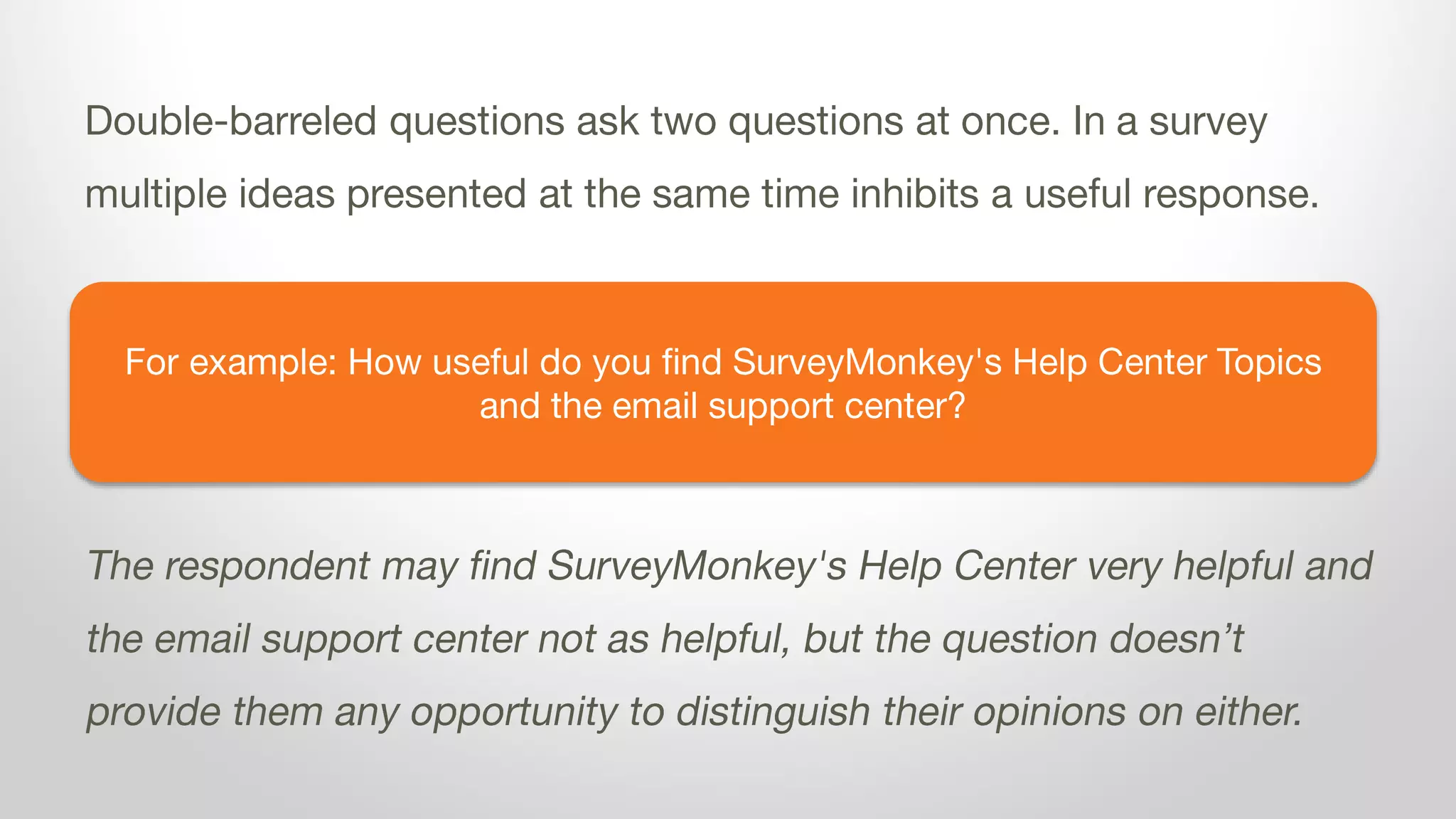 For example: How useful do you find SurveyMonkey's Help Center Topics
and the email support center?
Double-barreled questions ask two questions at once. In a survey
multiple ideas presented at the same time inhibits a useful response.
The respondent may find SurveyMonkey's Help Center very helpful and
the email support center not as helpful, but the question doesn’t
provide them any opportunity to distinguish their opinions on either.
 