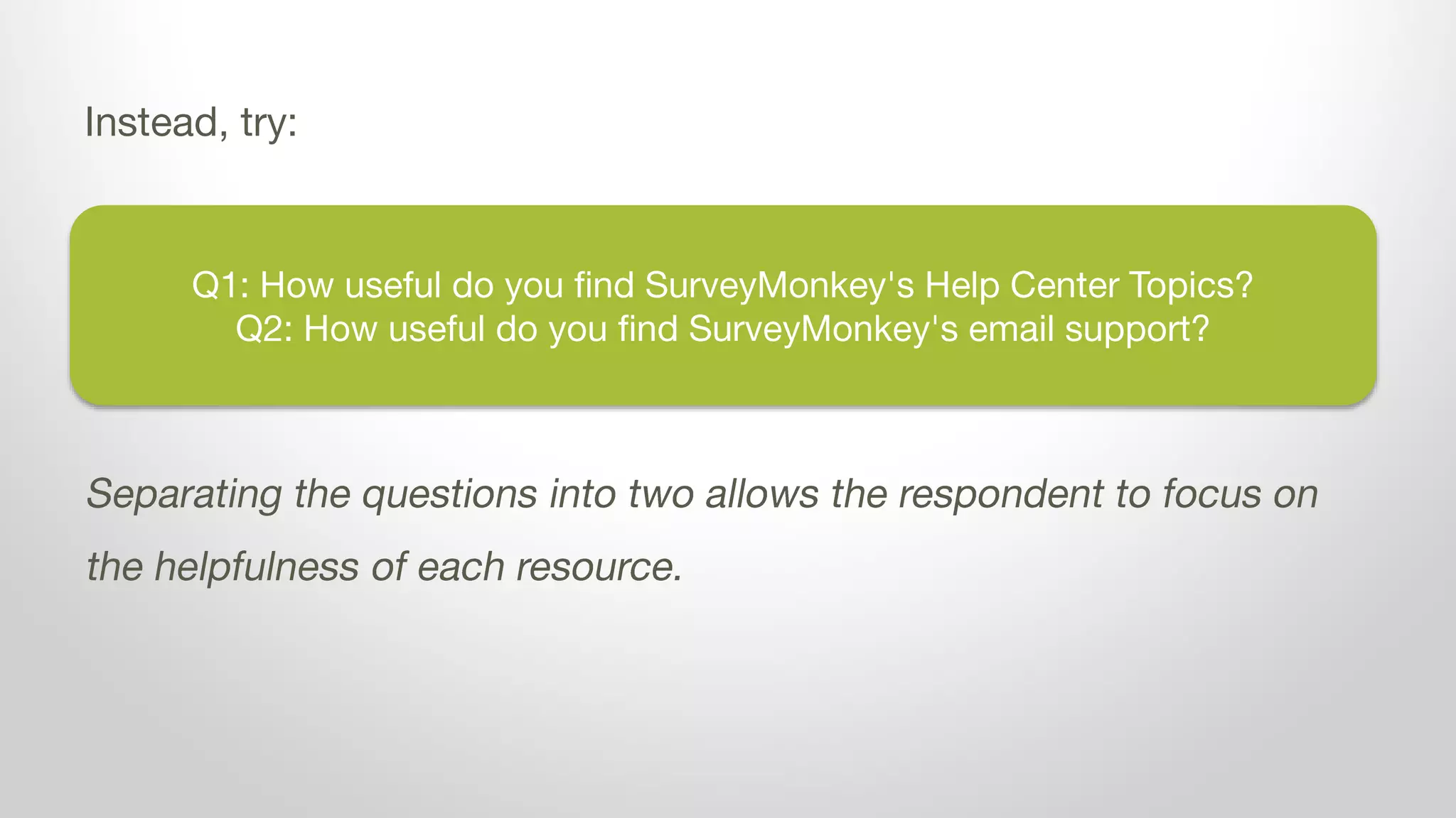Q1: How useful do you find SurveyMonkey's Help Center Topics?
Q2: How useful do you find SurveyMonkey's email support?
Instead, try:
Separating the questions into two allows the respondent to focus on
the helpfulness of each resource.
 