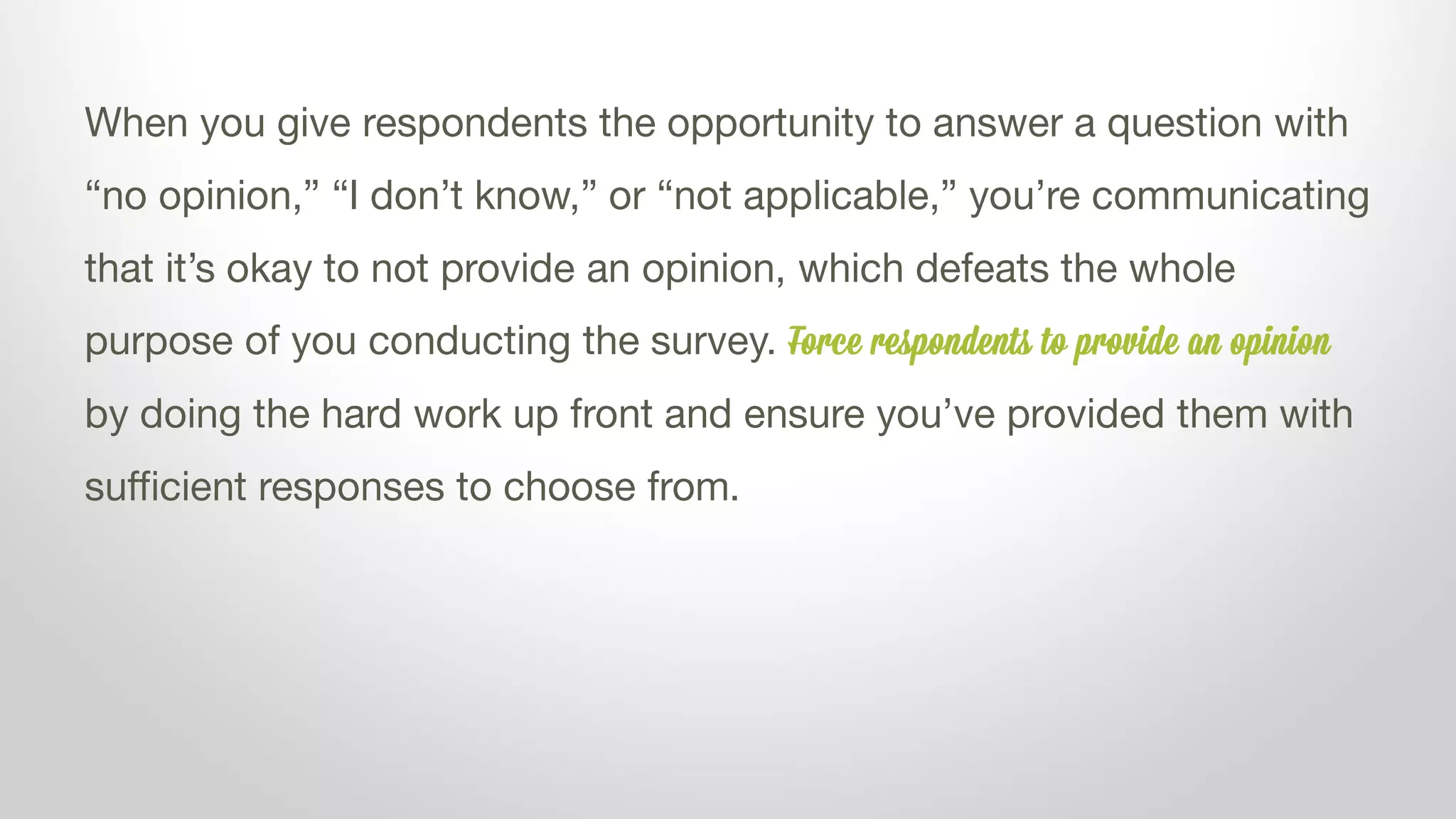 When you give respondents the opportunity to answer a question with
“no opinion,” “I don’t know,” or “not applicable,” you’re communicating
that it’s okay to not provide an opinion, which defeats the whole
purpose of you conducting the survey. Force respondents to provide an opinion
by doing the hard work up front and ensure you’ve provided them with
sufficient responses to choose from.
 