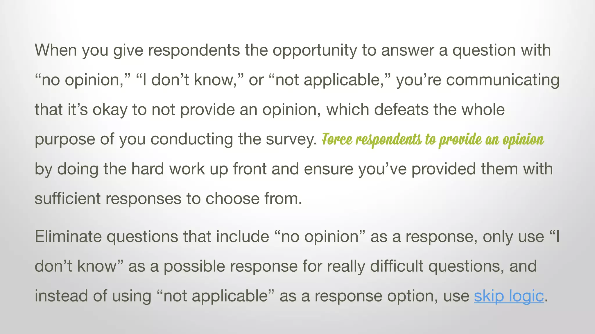 When you give respondents the opportunity to answer a question with
“no opinion,” “I don’t know,” or “not applicable,” you’re communicating
that it’s okay to not provide an opinion, which defeats the whole
purpose of you conducting the survey. Force respondents to provide an opinion
by doing the hard work up front and ensure you’ve provided them with
sufficient responses to choose from.
Eliminate questions that include “no opinion” as a response, only use “I
don’t know” as a possible response for really difficult questions, and
instead of using “not applicable” as a response option, use skip logic.
 