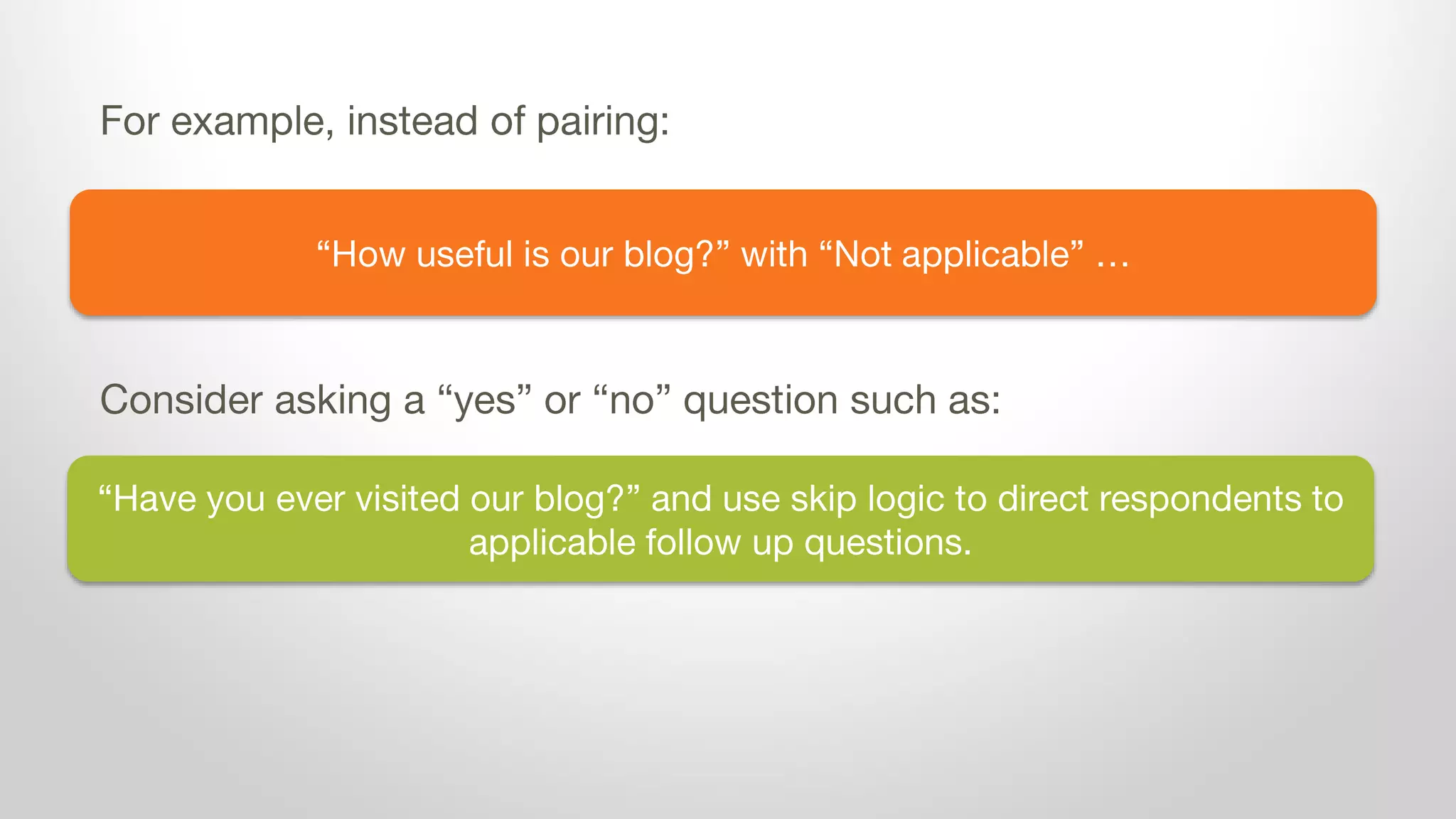 “How useful is our blog?” with “Not applicable” …
For example, instead of pairing:
Consider asking a “yes” or “no” question such as:
“Have you ever visited our blog?” and use skip logic to direct respondents to
applicable follow up questions.
 