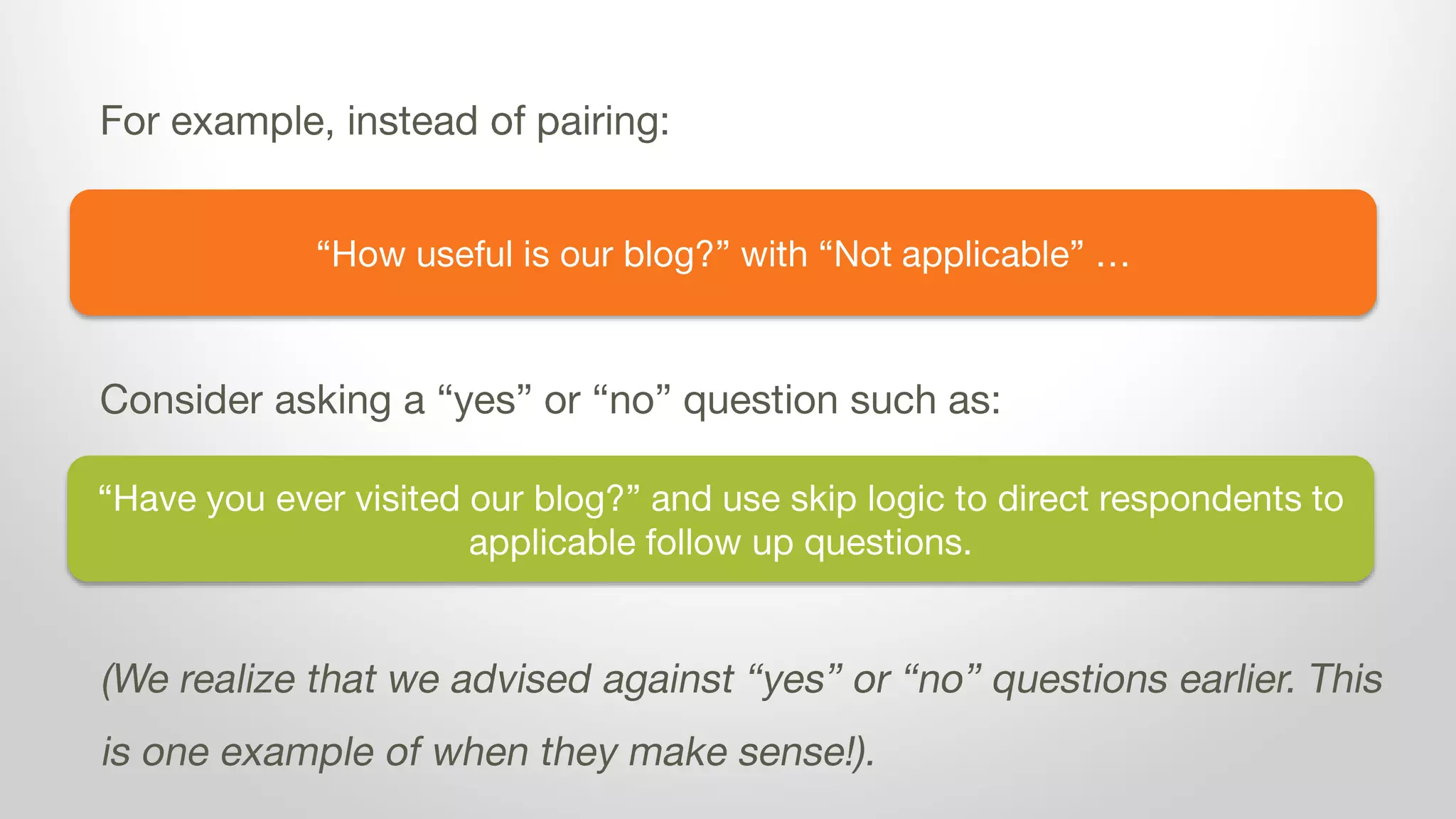 “How useful is our blog?” with “Not applicable” …
For example, instead of pairing:
Consider asking a “yes” or “no” question such as:
(We realize that we advised against “yes” or “no” questions earlier. This
is one example of when they make sense!).
“Have you ever visited our blog?” and use skip logic to direct respondents to
applicable follow up questions.
 