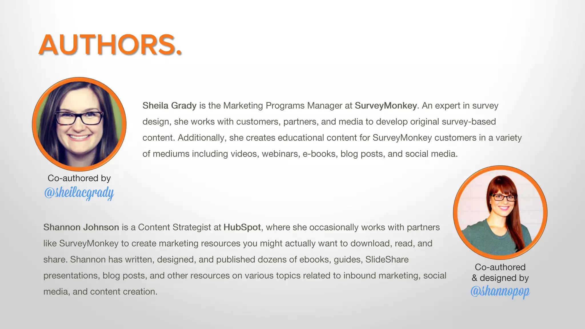 AUTHORS.
Sheila Grady is the Marketing Programs Manager at SurveyMonkey. An expert in survey
design, she works with customers, partners, and media to develop original survey-based
content. Additionally, she creates educational content for SurveyMonkey customers in a variety
of mediums including videos, webinars, e-books, blog posts, and social media.
Shannon Johnson is a Content Strategist at HubSpot, where she occasionally works with partners
like SurveyMonkey to create marketing resources you might actually want to download, read, and
share. Shannon has written, designed, and published dozens of ebooks, guides, SlideShare
presentations, blog posts, and other resources on various topics related to inbound marketing, social
media, and content creation.
Co-authored
& designed by
@shannopop
Co-authored by
@sheilacgrady
 