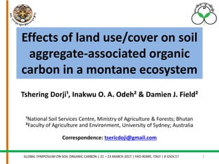 Effects of land use/cover on soil
aggregate-associated organic
carbon in a montane ecosystem
GLOBAL SYMPOSIUM ON SOIL ORGANIC CARBON | 21 – 23 MARCH 2017 | FAO-ROME, ITALY | # GSOC17 1
Tshering Dorji¹, Inakwu O. A. Odeh² & Damien J. Field²
¹National Soil Services Centre, Ministry of Agriculture & Forests; Bhutan
²Faculty of Agriculture and Environment, University of Sydney; Australia
Correspondence: tsericdoji@gmail.com
 