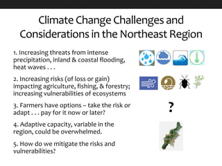 Climate Change Challenges and
Considerations in the Northeast Region
1. Increasing threats from intense
precipitation, inland & coastal flooding,
heat waves . . .
2. Increasing risks (of loss or gain)
impacting agriculture, fishing, & forestry;
increasing vulnerabilities of ecosystems
3. Farmers have options – take the risk or
adapt . . . pay for it now or later?
4. Adaptive capacity, variable in the
region, could be overwhelmed.
5. How do we mitigate the risks and
vulnerabilities?
 