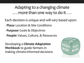 Adapting to a changing climate
. . . more than one way to do it . . .
Each decision is unique and will vary based upon:
• Place: Location & Site Conditions
• Purpose: Goals & Objectives
• People: Values, Culture, & Resources
Developing a Climate Adaptation
Workbook to guide farmers in
making climate-informed decisions
 