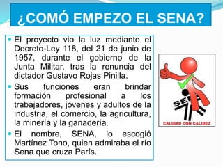 ¿COMÓ EMPEZO EL SENA?
 El proyecto vio la luz mediante el
Decreto-Ley 118, del 21 de junio de
1957, durante el gobierno de la
Junta Militar, tras la renuncia del
dictador Gustavo Rojas Pinilla.
 Sus funciones eran brindar
formación profesional a los
trabajadores, jóvenes y adultos de la
industria, el comercio, la agricultura,
la minería y la ganadería.
 El nombre, SENA, lo escogió
Martínez Tono, quien admiraba el río
Sena que cruza París.
 