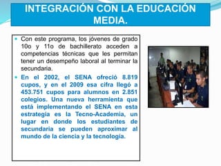 INTEGRACIÓN CON LA EDUCACIÓN
MEDIA.
 Con este programa, los jóvenes de grado
10o y 11o de bachillerato acceden a
competencias técnicas que les permitan
tener un desempeño laboral al terminar la
secundaria.
 En el 2002, el SENA ofreció 8.819
cupos, y en el 2009 esa cifra llegó a
453.751 cupos para alumnos en 2.851
colegios. Una nueva herramienta que
está implementando el SENA en esta
estrategia es la Tecno-Academia, un
lugar en donde los estudiantes de
secundaria se pueden aproximar al
mundo de la ciencia y la tecnología.
 
