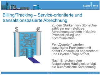 Seite 11 © StoneOne 2013
Billing/Tracking – Service-orientierte und
transaktionsbasierte Abrechnung
Zu den Stärken von StoneOne
zählt ein mehrstufiges
Abrechnungssystem inklusive
Protokollierung und
Kommunikation.
Per „Counter“ werden
spezifische Funktionen mit
hoher Genauigkeit abgerechnet
und Objekten zugeordnet.
Nach Erreichen eine
festgelegten Häufigkeit erfolgt
die automatische Abrechnung.
 
