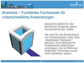 Seite 12 © StoneOne 2013
Business – Fundiertes Fachwissen für
unterschiedliche Anwendungen
StoneOne liefert für die
fachlichen Experten diese
Komponente als „Hülle“.
Sie wird für die Entwicklung
von Fachmodulen oder dem
„Application Designer “
genutzt. Zum Beispiel für
umfassende Datenüber-
prüfungen, die im Rahmen
einfacher Formulare sonst
nicht abbildbar wären.
 