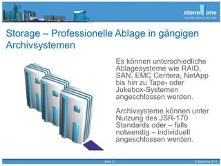Seite 13 © StoneOne 2013
Storage – Professionelle Ablage in gängigen
Archivsystemen
Es können unterschiedliche
Ablagesysteme wie RAID,
SAN, EMC Centera, NetApp
bis hin zu Tape- oder
Jukebox-Systemen
angeschlossen werden.
Archivsysteme können unter
Nutzung des JSR-170
Standards oder – falls
notwendig – individuell
angeschlossen werden.
 