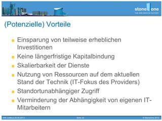 Seite 32 © StoneOne 2013
(Potenzielle) Vorteile
Einsparung von teilweise erheblichen
Investitionen
Keine längerfristige Kapitalbindung
Skalierbarkeit der Dienste
Nutzung von Ressourcen auf dem aktuellen
Stand der Technik (IT-Fokus des Providers)
Standortunabhängiger Zugriff
Verminderung der Abhängigkeit von eigenen IT-
Mitarbeitern
IHK Cottbus 29.05.2013
 