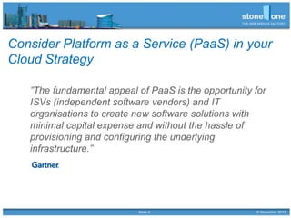 Seite 3 © StoneOne 2013
Consider Platform as a Service (PaaS) in your
Cloud Strategy
”The fundamental appeal of PaaS is the opportunity for
ISVs (independent software vendors) and IT
organisations to create new software solutions with
minimal capital expense and without the hassle of
provisioning and configuring the underlying
infrastructure.”
 