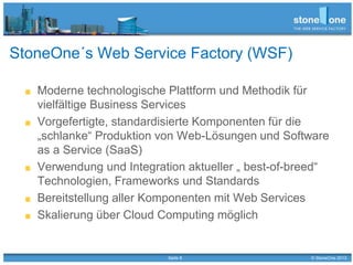 Seite 8 © StoneOne 2013
StoneOne´s Web Service Factory (WSF)
Moderne technologische Plattform und Methodik für
vielfältige Business Services
Vorgefertigte, standardisierte Komponenten für die
„schlanke“ Produktion von Web-Lösungen und Software
as a Service (SaaS)
Verwendung und Integration aktueller „ best-of-breed“
Technologien, Frameworks und Standards
Bereitstellung aller Komponenten mit Web Services
Skalierung über Cloud Computing möglich
 