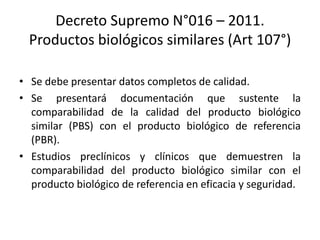 Decreto Supremo N°016 – 2011.
Productos biológicos similares (Art 107°)
• Se debe presentar datos completos de calidad.
• Se presentará documentación que sustente la
comparabilidad de la calidad del producto biológico
similar (PBS) con el producto biológico de referencia
(PBR).
• Estudios preclínicos y clínicos que demuestren la
comparabilidad del producto biológico similar con el
producto biológico de referencia en eficacia y seguridad.

 
