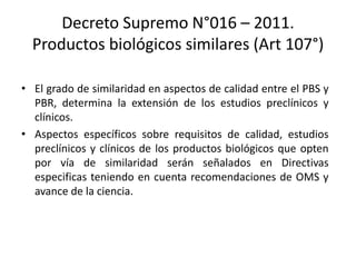 Decreto Supremo N°016 – 2011.
Productos biológicos similares (Art 107°)
• El grado de similaridad en aspectos de calidad entre el PBS y
PBR, determina la extensión de los estudios preclínicos y
clínicos.
• Aspectos específicos sobre requisitos de calidad, estudios
preclínicos y clínicos de los productos biológicos que opten
por vía de similaridad serán señalados en Directivas
especificas teniendo en cuenta recomendaciones de OMS y
avance de la ciencia.

 