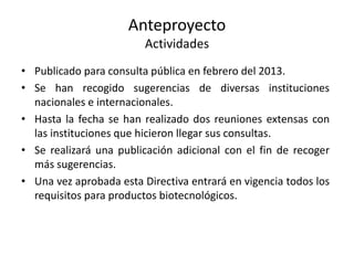 Anteproyecto
Actividades
• Publicado para consulta pública en febrero del 2013.
• Se han recogido sugerencias de diversas instituciones
nacionales e internacionales.
• Hasta la fecha se han realizado dos reuniones extensas con
las instituciones que hicieron llegar sus consultas.
• Se realizará una publicación adicional con el fin de recoger
más sugerencias.
• Una vez aprobada esta Directiva entrará en vigencia todos los
requisitos para productos biotecnológicos.

 