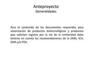 Anteproyecto
Generalidades

Para el contenido de los documentos requeridos para
autorización de productos biotecnológicos y productos
que soliciten registro por la vía de la similaridad debe
tenerse en cuenta las recomendaciones de la OMS, ICH,
EMA y/o FDA.

 