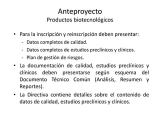 Anteproyecto
Productos biotecnológicos
• Para la inscripción y reinscripción deben presentar:
- Datos completos de calidad.
- Datos completos de estudios preclínicos y clínicos.
- Plan de gestión de riesgos.

• La documentación de calidad, estudios preclínicos y
clínicos deben presentarse según esquema del
Documento Técnico Común (Análisis, Resumen y
Reportes).
• La Directiva contiene detalles sobre el contenido de
datos de calidad, estudios preclínicos y clínicos.

 