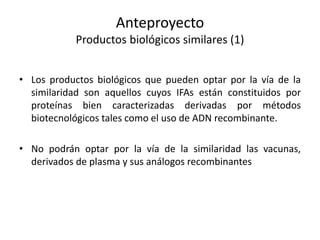 Anteproyecto
Productos biológicos similares (1)
• Los productos biológicos que pueden optar por la vía de la
similaridad son aquellos cuyos IFAs están constituidos por
proteínas bien caracterizadas derivadas por métodos
biotecnológicos tales como el uso de ADN recombinante.
• No podrán optar por la vía de la similaridad las vacunas,
derivados de plasma y sus análogos recombinantes

 